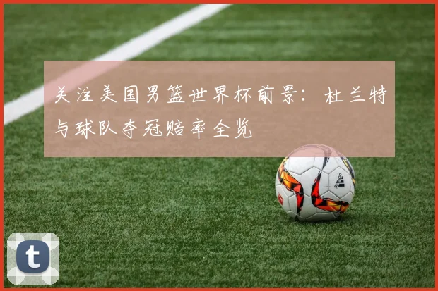 关注美国男篮世界杯前景：杜兰特与球队夺冠赔率全览