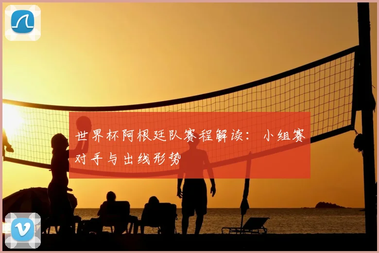 世界杯阿根廷队赛程解读：小组赛对手与出线形势