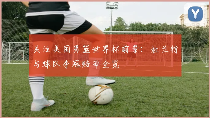关注美国男篮世界杯前景:杜兰特与球队夺冠赔率全览