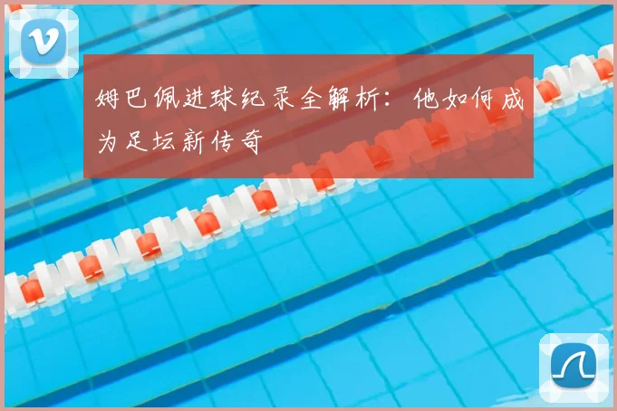 姆巴佩进球纪录全解析：他如何成为足坛新传奇