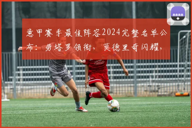 意甲赛季最佳阵容2024完整名单公布：劳塔罗领衔，莫德里奇闪耀，附评选标准与新赛季预测