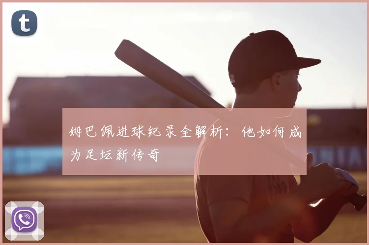 姆巴佩进球纪录全解析：他如何成为足坛新传奇