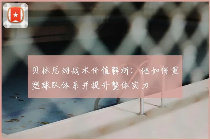 贝林厄姆战术价值解析:他如何重塑球队体系并提升整体实力