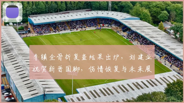 李镇全骨折复查结果出炉,刘建业祝贺新晋国脚,伤情恢复与未来展望
