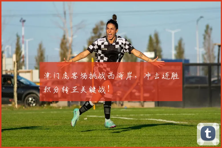 津门虎客场挑战西海岸，冲击连胜积分转正关键战！