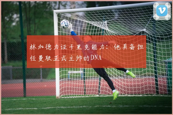 林加德力证卡里克能力：他具备担任曼联正式主帅的DNA